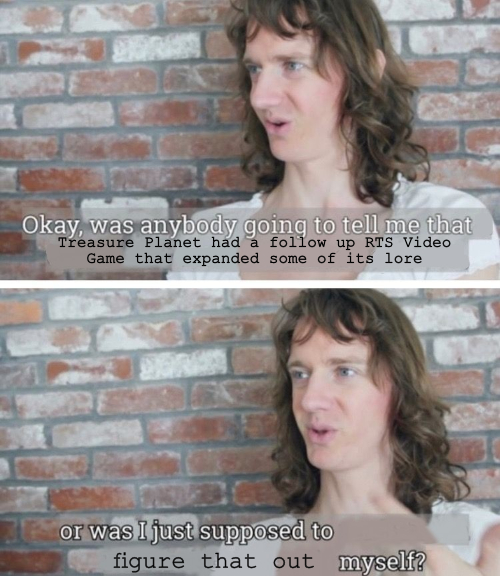 A meme with the text "Okay, was anybody going to tell me that Treasure planet had a follow up RTS Video Game that expanded some of its lore, or was I just supposed to figure that out myself?"