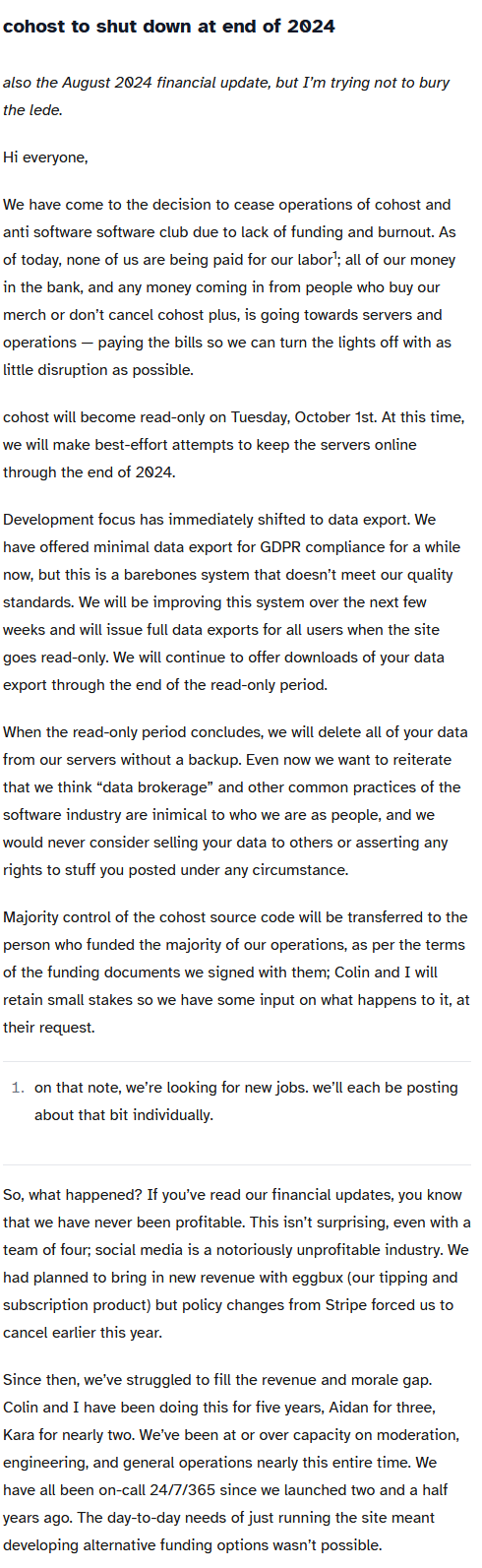 Image of a text post saying: cohost to shut down at end of 2024 also the August 2024 financial update, but I’m trying not to bury the lede.

			Hi everyone,
			
			We have come to the decision to cease operations of cohost and anti software software club due to lack of funding and burnout. As of today, none of us are being paid for our labor1; all of our money in the bank, and any money coming in from people who buy our merch or don’t cancel cohost plus, is going towards servers and operations — paying the bills so we can turn the lights off with as little disruption as possible.
			
			cohost will become read-only on Tuesday, October 1st. At this time, we will make best-effort attempts to keep the servers online through the end of 2024.
			
			Development focus has immediately shifted to data export. We have offered minimal data export for GDPR compliance for a while now, but this is a barebones system that doesn’t meet our quality standards. We will be improving this system over the next few weeks and will issue full data exports for all users when the site goes read-only. We will continue to offer downloads of your data export through the end of the read-only period.
			
			When the read-only period concludes, we will delete all of your data from our servers without a backup. Even now we want to reiterate that we think “data brokerage” and other common practices of the software industry are inimical to who we are as people, and we would never consider selling your data to others or asserting any rights to stuff you posted under any circumstance.
			
			Majority control of the cohost source code will be transferred to the person who funded the majority of our operations, as per the terms of the funding documents we signed with them; Colin and I will retain small stakes so we have some input on what happens to it, at their request.
			
				on that note, we’re looking for new jobs. we’ll each be posting about that bit individually.
			
			So, what happened? If you’ve read our financial updates, you know that we have never been profitable. This isn’t surprising, even with a team of four; social media is a notoriously unprofitable industry. We had planned to bring in new revenue with eggbux (our tipping and subscription product) but policy changes from Stripe forced us to cancel earlier this year.
			
			Since then, we’ve struggled to fill the revenue and morale gap. Colin and I have been doing this for five years, Aidan for three, Kara for nearly two. We’ve been at or over capacity on moderation, engineering, and general operations nearly this entire time. We have all been on-call 24/7/365 since we launched two and a half years ago. The day-to-day needs of just running the site meant developing alternative funding options wasn’t possible.