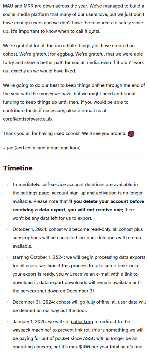 image of a text post saying: MAU and MRR are down across the year. We’ve managed to build a social media platform that many of our users love, but we just don’t have enough users and we don’t have the resources to safely scale up. It’s important to know when to call it quits.

			We’re grateful for all the incredible things y’all have created on cohost. We’re grateful for eggbug. We’re grateful that we were able to try and show a better path for social media, even if it didn’t work out exactly as we would have liked.
			
			We’re going to do our best to keep things online through the end of the year with the money we have, but we might need additional funding to keep things up until then. If you would be able to contribute funds if necessary, please e-mail us at corp@antisoftware.club.
			
			Thank you all for having used cohost. We’ll see you around. :eggbug:
			
			~ jae (and colin, and aidan, and kara)
			Timeline
			
				Immediately: self-service account deletions are available in the settings page. account sign-up and activation is no longer available. Please note that if you delete your account before receiving a data export, you will not receive one; there won’t be any data left for us to export.
				October 1, 2024: cohost will become read-only. all cohost plus subscriptions will be cancelled. account deletions will remain available.
				starting October 1, 2024: we will begin processing data exports for all users. we expect this process to take some time. once your export is ready, you will receive an e-mail with a link to download it. data export downloads will remain available until the servers shut down on December 31.
				December 31, 2024: cohost will go fully offline. all user data will be deleted on our way out the door.
				January 1, 2025: we will set cohost.org to redirect to the wayback machine1 to prevent link rot. this is something we will be paying for out of pocket since ASSC will no longer be an operating concern, but it’s max $100 per year total so it’s fine.
			