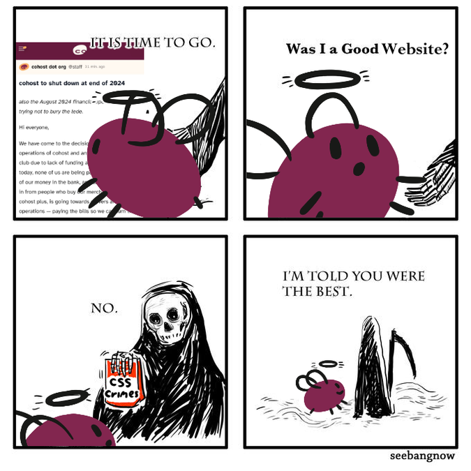 a four panel comic. The first you see eggbug looking at the announcement that the site is shutting down. A voice says 'it is time to go'. In the second frame, eggbug turns around and asks 'Was I a good website?' The third panel we see the grim reaper holding a bag that says 'css crimes' and he says 'no'. In the fourth panel, eggbug is walking away with the grim reaper and the reaper says 'I'm told you were the best'.