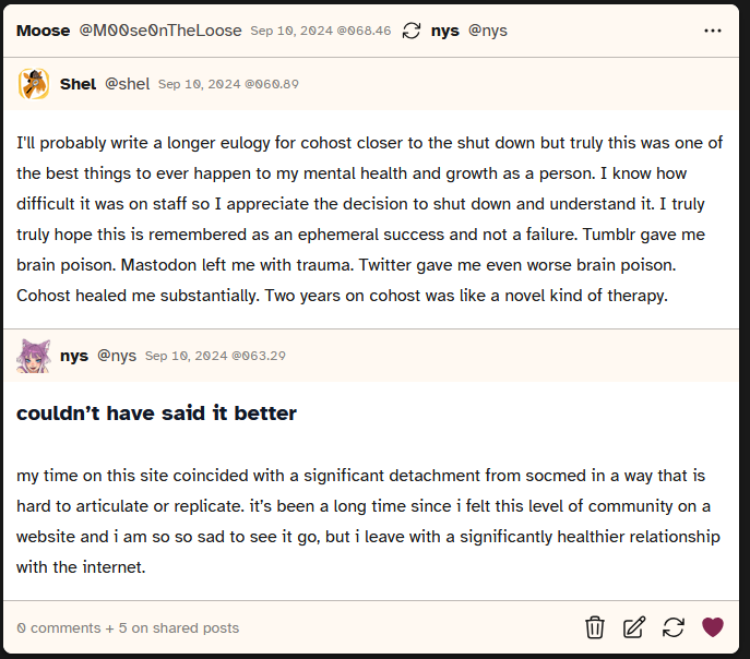 screenshot of a post where the first poster, Shel, says 'I'll probably write a longer eulogy for cohost closer to the shut down but truly this was one of the best things to ever happen to my mental health and growth as a person. I know how difficult it was on staff so I appreciate the decision to shut down and understand it. I truly truly hope this is remembered as an ephemeral success and not a failure. Tumblr gave me brain poison. Mastodon left me with trauma. Twitter gave me even worse brain poison. Cohost healed me substantially. Two years on cohost was like a novel kind of therapy.'. A second poster, NYS, then says 'couldn’t have said it better. my time on this site coincided with a significant detachment from socmed in a way that is hard to articulate or replicate. it’s been a long time since i felt this level of community on a website and i am so so sad to see it go, but i leave with a significantly healthier relationship with the internet.