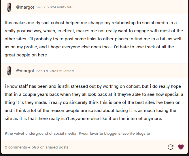 screenshot of a post where user margot says 'this makes me rly sad. cohost helped me change my relationship to social media in a really positive way, which, in effect, makes me not really want to engage with most of the other sites. i’ll probably try to post some links to other places to find me in a bit, as well as on my profile, and i hope everyone else does too— i’d hate to lose track of all the great people on here'. Then they follow up with 'i know staff has been and is still stressed out by working on cohost, but i do really hope that in a couple years back when they all look back at it they're able to see how special a thing it is they made. i really do sincerely think this is one of the best sites i've been on, and i think a lot of the reason people are so sad about losing it is as much losing the site as it is that there really isn't anywhere else like it on the internet anymore.'