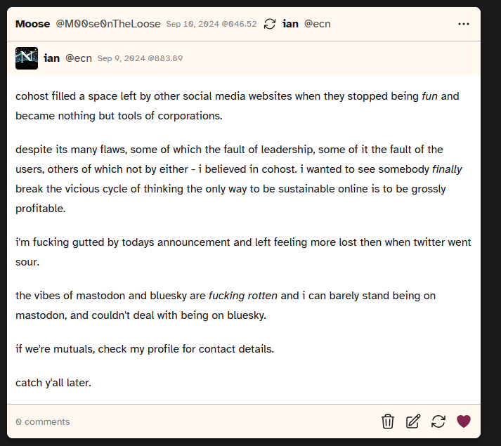 Screenshot of a post by user ecn 'cohost filled a space left by other social media websites when they stopped being fun and became nothing but tools of corporations.	despite its many flaws, some of which the fault of leadership, some of it the fault of the users, others of which not by either - i believed in cohost. i wanted to see somebody finally break the vicious cycle of thinking the only way to be sustainable online is to be grossly profitable. i'm fucking gutted by todays announcement and left feeling more lost then when twitter went sour. the vibes of mastodon and bluesky are fucking rotten and i can barely stand being on mastodon, and couldn't deal with being on bluesky. if we're mutuals, check my profile for contact details. catch y'all later.