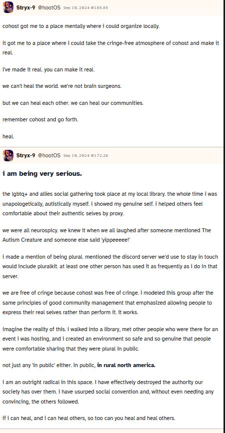 Screenshot of a post made by user hootOS which says 'cohost got me to a place mentally where i could organize locally.
				it got me to a place where i could take the cringe-free atmosphere of cohost and make it real.				
				i've made it real. you can make it real.				
				we can't heal the world. we're not brain surgeons.				
				but we can heal each other. we can heal our communities.				
				remember cohost and go forth.				
				heal.'
				They then followed it up with 'i am being very serious.
				the lgbtq+ and allies social gathering took place at my local library. the whole time i was unapologetically, autistically myself. i showed my genuine self. i helped others feel comfortable about their authentic selves by proxy.				
				we were all neurospicy. we knew it when we all laughed after someone mentioned The Autism Creature and someone else said 'yippeeeee!'				
				i made a mention of being plural. mentioned the discord server we'd use to stay in touch would include pluralkit. at least one other person has used it as frequently as i do in that server.				
				we are free of cringe because cohost was free of cringe. i modeled this group after the same principles of good community management that emphasized allowing people to express their real selves rather than perform it. it works.				
				imagine the reality of this. i walked into a library, met other people who were there for an event i was hosting, and i created an environment so safe and so genuine that people were comfortable sharing that they were plural in public.				
				not just any 'in public' either. in public, in rural north america.				
				i am an outright radical in this space. i have effectively destroyed the authority our society has over them. i have usurped social convention and, without even needing any convincing, the others followed.				
				if i can heal, and i can heal others, so too can you heal and heal others.