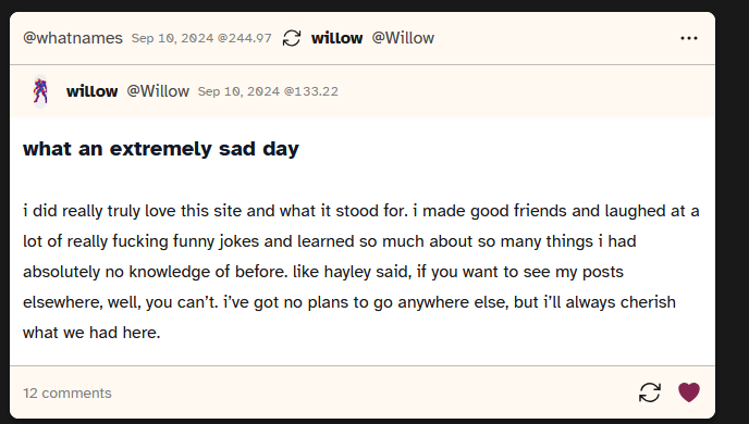 Screenshot of a post from user Willow saying 'what an extremely sad day
				i did really truly love this site and what it stood for. i made good friends and laughed at a lot of really fucking funny jokes and learned so much about so many things i had absolutely no knowledge of before. like hayley said, if you want to see my posts elsewhere, well, you can’t. i’ve got no plans to go anywhere else, but i’ll always cherish what we had here.'