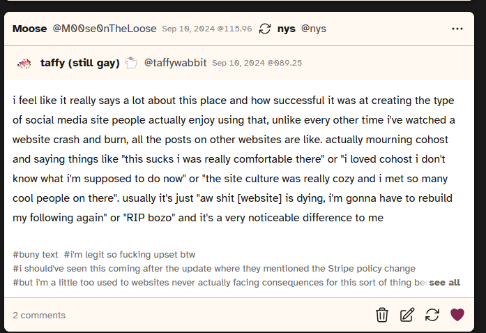 Screenshot of a post from user taffywabbit saying 'i feel like it really says a lot about this place and how successful it was at creating the type of social media site people actually enjoy using that, unlike every other time i've watched a website crash and burn, all the posts on other websites are like. actually mourning cohost and saying things like this sucks i was really comfortable there or i loved cohost i don't know what i'm supposed to do now or the site culture was really cozy and i met so many cool people on there. usually it's just aw shit [website] is dying, i'm gonna have to rebuild my following again or RIP bozo and it's a very noticeable difference to me'