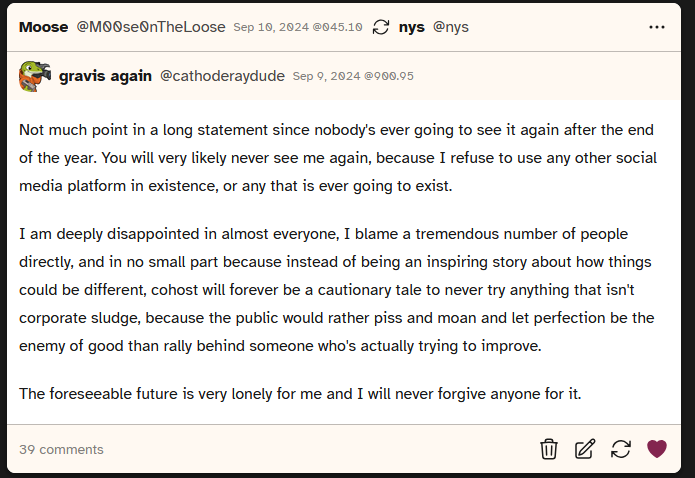 screenshot of a post from user cathoderaydude saying 'Not much point in a long statement since nobody's ever going to see it again after the end of the year. You will very likely never see me again, because I refuse to use any other social media platform in existence, or any that is ever going to exist.

				I am deeply disappointed in almost everyone, I blame a tremendous number of people directly, and in no small part because instead of being an inspiring story about how things could be different, cohost will forever be a cautionary tale to never try anything that isn't corporate sludge, because the public would rather piss and moan and let perfection be the enemy of good than rally behind someone who's actually trying to improve.
				
				The foreseeable future is very lonely for me and I will never forgive anyone for it.