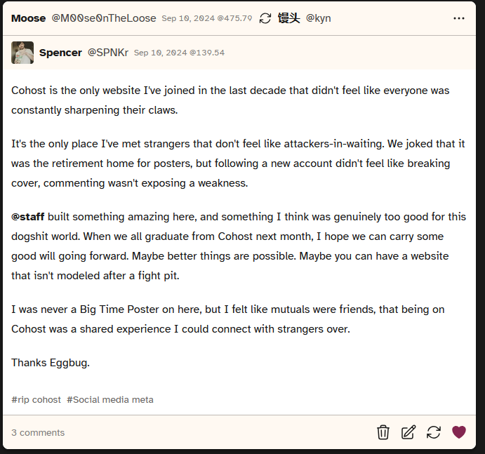 Screenshot of a post from user SPNKr that says 'Cohost is the only website I've joined in the last decade that didn't feel like everyone was constantly sharpening their claws.

				It's the only place I've met strangers that don't feel like attackers-in-waiting. We joked that it was the retirement home for posters, but following a new account didn't feel like breaking cover, commenting wasn't exposing a weakness.
				
				@staff built something amazing here, and something I think was genuinely too good for this dogshit world. When we all graduate from Cohost next month, I hope we can carry some good will going forward. Maybe better things are possible. Maybe you can have a website that isn't modeled after a fight pit.
				
				I was never a Big Time Poster on here, but I felt like mutuals were friends, that being on Cohost was a shared experience I could connect with strangers over.
				
				Thanks Eggbug.'