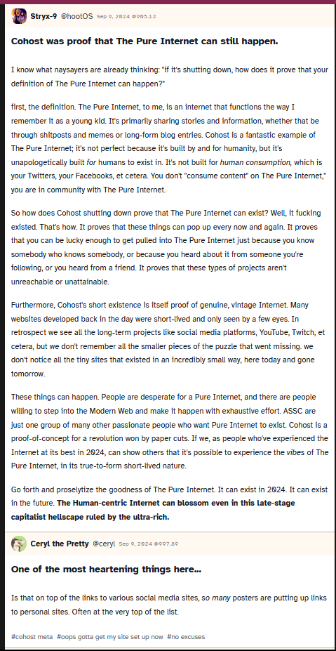 Screenshot of a post from user hootOS saying 'Cohost was proof that The Pure Internet can still happen.

				I know what naysayers are already thinking: if it's shutting down, how does it prove that your definition of The Pure Internet can happen?
				
				first, the definition. The Pure Internet, to me, is an internet that functions the way I remember it as a young kid. It's primarily sharing stories and information, whether that be through shitposts and memes or long-form blog entries. Cohost is a fantastic example of The Pure Internet; it's not perfect because it's built by and for humanity, but it's unapologetically built for humans to exist in. It's not built for human consumption, which is your Twitters, your Facebooks, et cetera. You don't consume content on The Pure Internet, you are in community with The Pure Internet.
				
				So how does Cohost shutting down prove that The Pure Internet can exist? Well, it fucking existed. That's how. It proves that these things can pop up every now and again. It proves that you can be lucky enough to get pulled into The Pure Internet just because you know somebody who knows somebody, or because you heard about it from someone you're following, or you heard from a friend. It proves that these types of projects aren't unreachable or unattainable.
				
				Furthermore, Cohost's short existence is itself proof of genuine, vintage Internet. Many websites developed back in the day were short-lived and only seen by a few eyes. In retrospect we see all the long-term projects like social media platforms, YouTube, Twitch, et cetera, but we don't remember all the smaller pieces of the puzzle that went missing. we don't notice all the tiny sites that existed in an incredibly small way, here today and gone tomorrow.
				
				These things can happen. People are desperate for a Pure Internet, and there are people willing to step into the Modern Web and make it happen with exhaustive effort. ASSC are just one group of many other passionate people who want Pure Internet to exist. Cohost is a proof-of-concept for a revolution won by paper cuts. If we, as people who've experienced the Internet at its best in 2024, can show others that it's possible to experience the vibes of The Pure Internet, in its true-to-form short-lived nature.
				
				Go forth and proselytize the goodness of The Pure Internet. It can exist in 2024. It can exist in the future. The Human-centric Internet can blossom even in this late-stage capitalist hellscape ruled by the ultra-rich.'. User ceryl follows up with 'One of the most heartening things here...

				Is that on top of the links to various social media sites, so many posters are putting up links to personal sites. Often at the very top of the list.