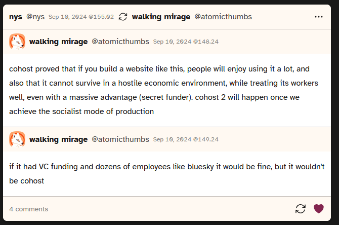 screenshot of a post from atomicthumbs saying 'cohost proved that if you build a website like this, people will enjoy using it a lot, and also that it cannot survive in a hostile economic environment, while treating its workers well, even with a massive advantage (secret funder). cohost 2 will happen once we achieve the socialist mode of production'. They then followed up with 'if it had VC funding and dozens of employees like bluesky it would be fine, but it wouldn't be cohost'