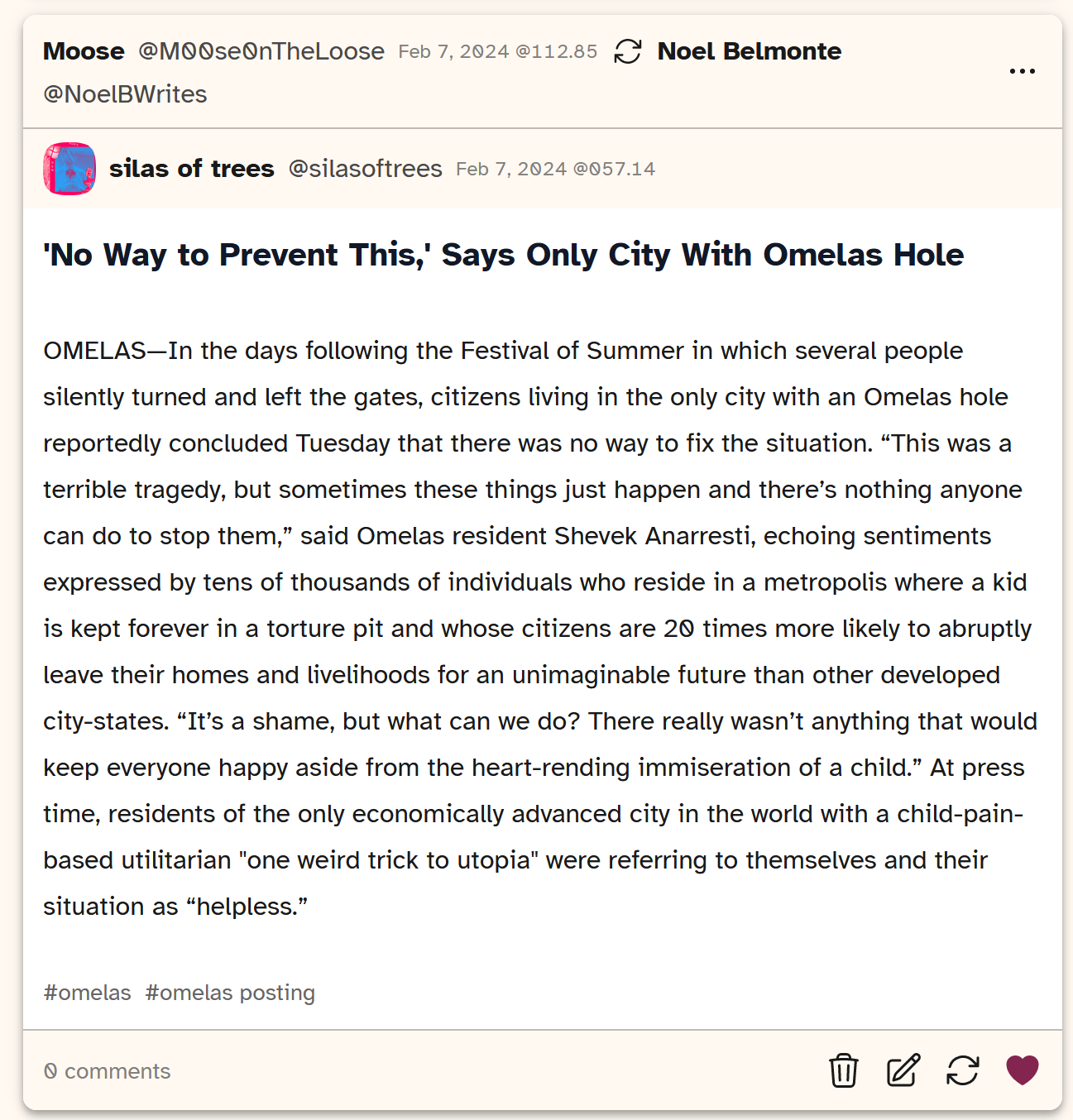 A screenshot of a post from Cohost user silasoftrees saying 'No way to prevent this' says only city with omelas hole.' It then goes on to say 'OMELAS- In the days following the Festival of Summer in which several people silently turned and left the gates, citizens living in the only city with an Omelas hole reportedly concluded Tuesday that there was no way to fix the situation. 'This was a terrible tragedy, but sometimes these things just happen and there's nothing anyone can do to stop them,' said Omelas resident Shevek Anarresti, echoing sentiments expressed by tens of thousands of individuals who reside in a metropolis where a kid is kept forever in a torture pit and whose citizens are 20 times more likely to abruptly leave their homes and livelihoods for an unimaginable future than other developed city-states. 'It's a shame, but what can we do? There really wasn't anything that would keep everyone happy aside from the heart-rending immiseration of a child.' At press time, residents of the only economically advanced city in the world with a child-pain-based utilitarian 'one weird trick to utopia' were referring to themselves and their situation as 'helpless'.