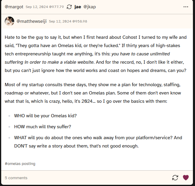 A screenshot of a post from Cohost user matthewseiji saying 'Hate to be the guy to say it, but when I first heard about Cohost I turned to my wife and said 'They gotta have an Omelas kid, or they're fucked.' If thirty years of high-stakes tech entrepreneurship taught me anything, it's this: you have to cause unlimited suffering in order to make a viable website. And for the record, no, I don't like it either, but you can't just ignore how the world works and coast on hopes and dreams, can you? Most of my startup consults these days, they show me a plan for technology, staffing, roadmap or whatever, but I don't see an Omelas plan. Some of them don't even know what that is, which is crazy, hello, it's 2024... so I go over the basics with them: WHO will be your Omelas kid? HOW much will they suffer? WHAT will you do about the ones who walk awy from your platform/ service? And DON'T say write a story about them, that's not good enough