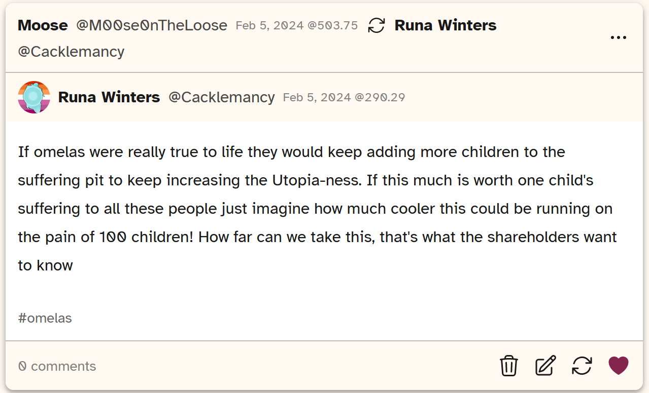 A screenshot of a post from Cohost user Cacklemancy saying 'If omelas were really true to life they would keep adding more children to the suffering pit to increase the Utopia-ness. If this much is worth one child's suffering to all these poeople just imagine how much cooler this could be running on the pain of 100 children! How far can we take this, that's what the shareholders want to know