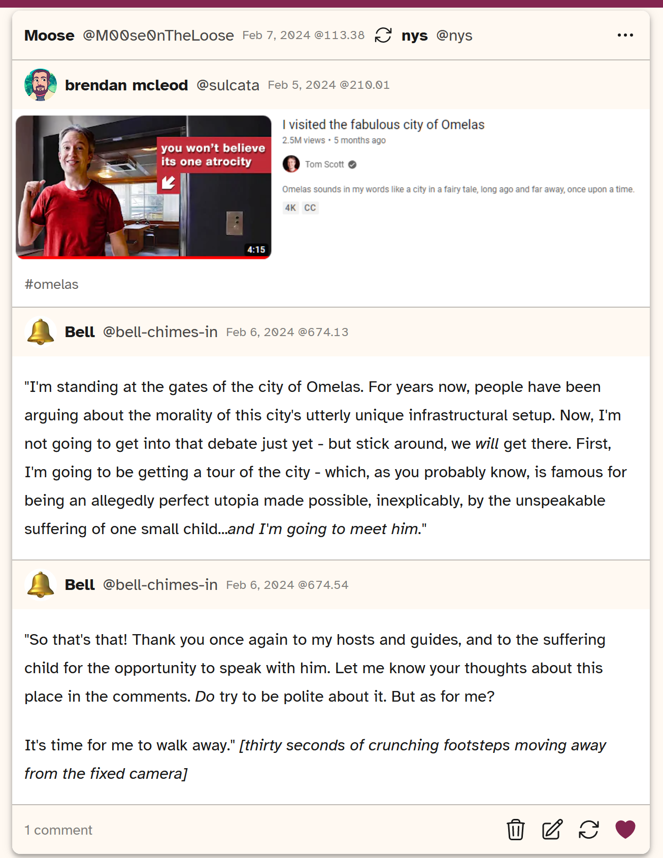 Screenshot of a post from Cohost that shows a thumbnail as if it's a Tom Scott video from Youtube and the thumbnail says 'you won't believe its one atrocity'. Another user follows it up with 'I'm standing at the gates of the city of Omelas. For years now, people have been arguing about the morality of this city's utterly unique infrastructural setup. Now, I'm not going to get into that debate just yet - but stuck around, we *will* get there. First, I'm going to be getting a tour of the city - which, as you probably know, is famous for being an allegedly perfect utopia made possible, inexplicably, by the unspeakable suffering of one small child... *and I'm going to meet him*. It is then followed again with a user saying So that's that! Thank you once again to my hosts and guides, and to the suffering child for the opportunity to speak with him. Let me know your thoughts about this place in the comments. Do try to be polite about it. But  as for me? It's time to walk away. [thirty seconds of crunching footsteps moving away from the fixed camera]