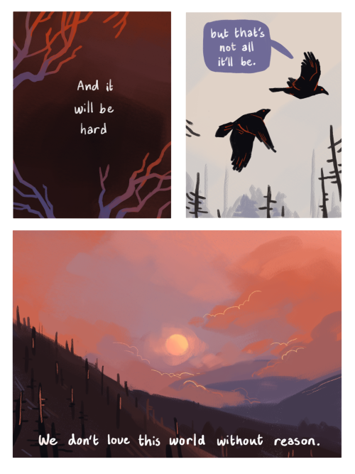 A 3 panel comic. The first pnale shows some blue and red dead tree branches, with the text 'and it will be hard'. In the second panel we see the two original hawk like birds flying through the air, one of them saying 'but that's not all it'll be'. The final panel of the comic is a very pretty sunrise (or possibly set) over a mountainous region. There are some clouds rolling over the mountains. If you're on a screen reader, the full text from these three comic images are as follows (I think it sounds better when it all flows): 'I'm tired', 'So am I', 'It's not over though, is it?', 'No', 'It'll always go on', 'with or without us', 'the big struggles', 'and the small ones', 'the many changes that move the earth', 'and it will be hard', 'but that's not all it'll be', 'we don't lave this world without reason'.