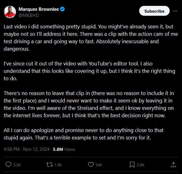 screenshot from Twitter of MKBHD's response to the speeding clip. It says 'Last video I did something pretty stupid. You might've already seen it, but maybe not so I'll address it here. There was a clip with the action cam of me test driving a car and going way to fast. Absolutely inexcusable and dangerous.

                    I've since cut it out of the video with YouTube's editor tool. I also understand that this looks like covering it up, but I think it's the right thing to do.
                    
                    There's no reason to leave that clip in (there was no reason to include it in the first place) and I would never want to make it seem ok by leaving it in the video. I'm well aware of the Streisand effect, and I know everything on the internet lives forever, but I think that's the best decision right now.
                    
                    All I can do apologize and promise never to do anything close to that stupid again. That's a terrible example to set and I'm sorry for it.'